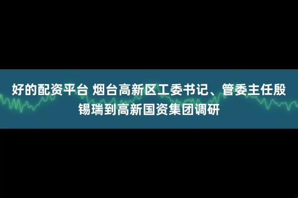 好的配资平台 烟台高新区工委书记、管委主任殷锡瑞到高新国资集团调研