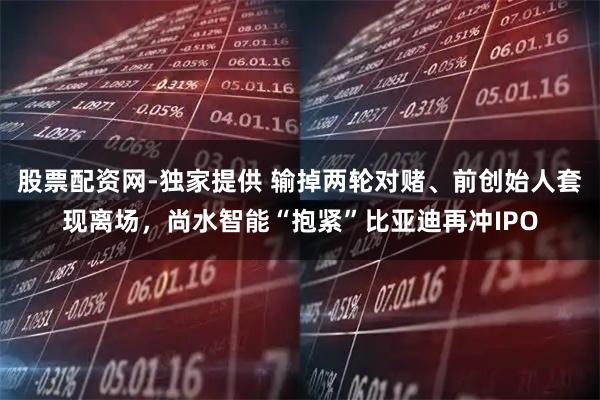 股票配资网-独家提供 输掉两轮对赌、前创始人套现离场，尚水智能“抱紧”比亚迪再冲IPO