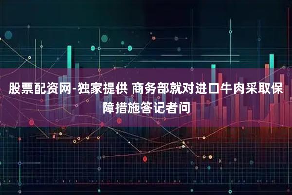 股票配资网-独家提供 商务部就对进口牛肉采取保障措施答记者问
