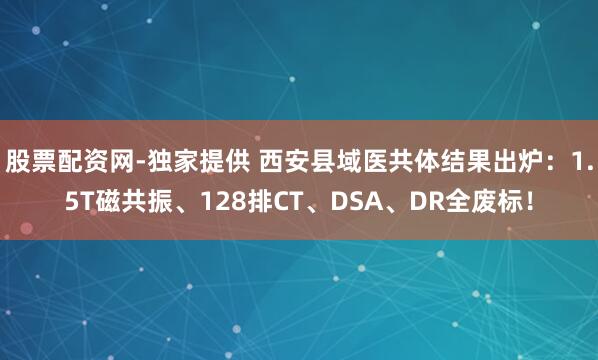 股票配资网-独家提供 西安县域医共体结果出炉：1.5T磁共振、128排CT、DSA、DR全废标！