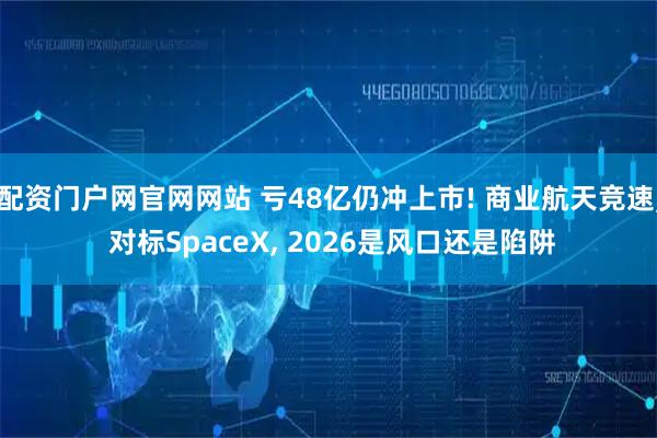 配资门户网官网网站 亏48亿仍冲上市! 商业航天竞速, 对标SpaceX, 2026是风口还是陷阱