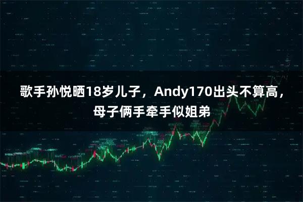 歌手孙悦晒18岁儿子，Andy170出头不算高，母子俩手牵手似姐弟