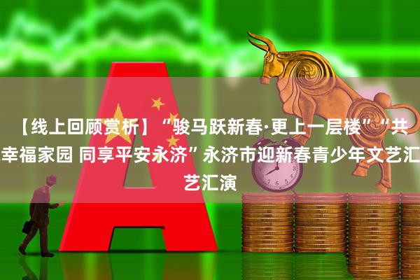 【线上回顾赏析】“骏马跃新春·更上一层楼”“共筑幸福家园 同享平安永济”永济市迎新春青少年文艺汇演
