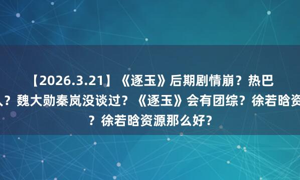 【2026.3.21】《逐玉》后期剧情崩？热巴新的经纪人？魏大勋秦岚没谈过？《逐玉》会有团综？徐若晗资源那么好？