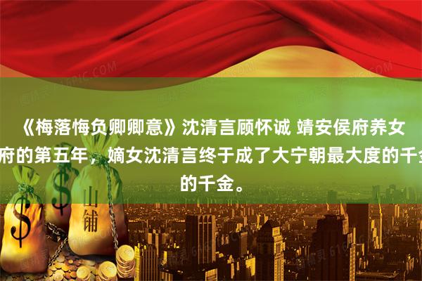 《梅落悔负卿卿意》沈清言顾怀诚 靖安侯府养女入府的第五年，嫡女沈清言终于成了大宁朝最大度的千金。