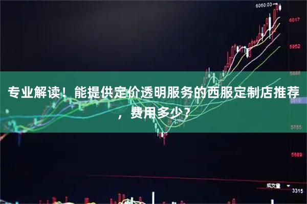 专业解读！能提供定价透明服务的西服定制店推荐，费用多少？