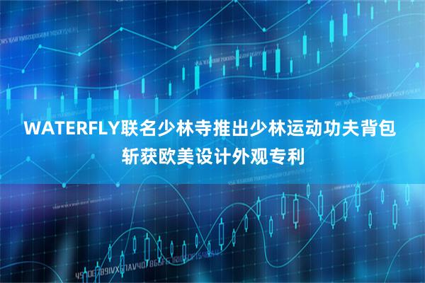 WATERFLY联名少林寺推出少林运动功夫背包 斩获欧美设计外观专利