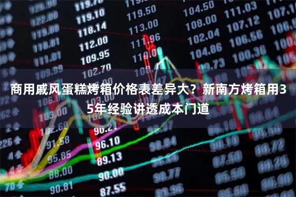 商用戚风蛋糕烤箱价格表差异大？新南方烤箱用35年经验讲透成本门道