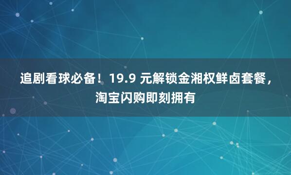 追剧看球必备！19.9 元解锁金湘权鲜卤套餐，淘宝闪购即刻拥有