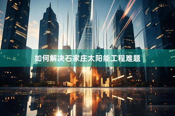 如何解决石家庄太阳能工程难题