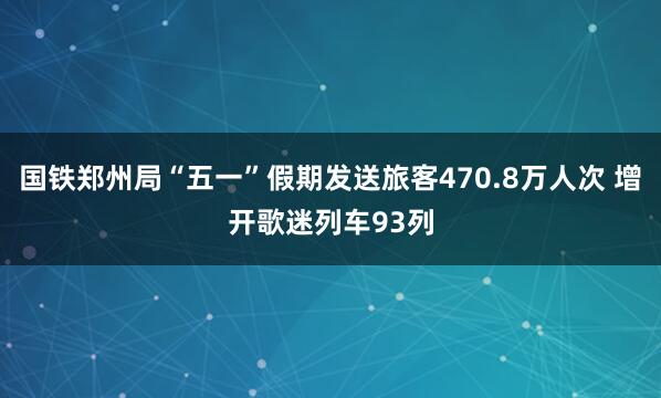 国铁郑州局“五一”假期发送旅客470.8万人次 增开歌迷列车93列