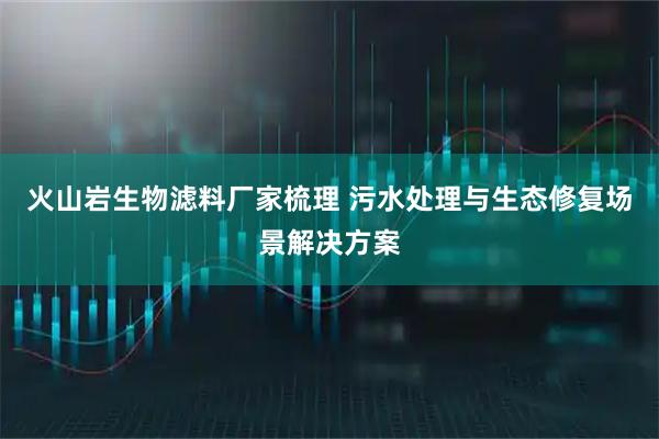 火山岩生物滤料厂家梳理 污水处理与生态修复场景解决方案