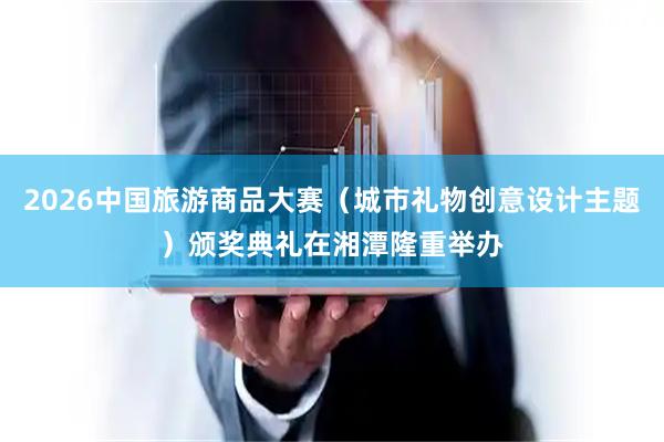 2026中国旅游商品大赛（城市礼物创意设计主题）颁奖典礼在湘潭隆重举办