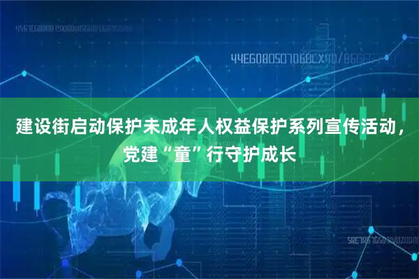 建设街启动保护未成年人权益保护系列宣传活动,党建“童”行守护成长