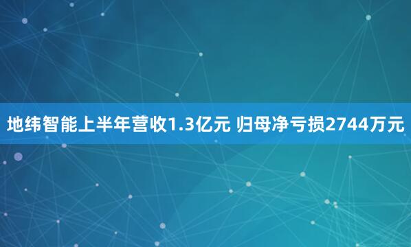 地纬智能上半年营收1.3亿元 归母净亏损2744万元